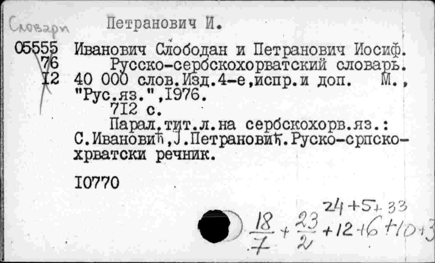 ﻿Петранович И.
55 Иванович Слободан и Петранович Иосиф.
76 Русско-сербскохорватский словарь.
12 40 000 слов.Изд.4-е,йенр.и доп. м., "Рус.яз.”,1976.
712 с.
Парал.тит.л.на сербскохорв.яз.:
0.Иванович,0.ПетрановиК.Руско-српско-хрватски речник.
10770
33